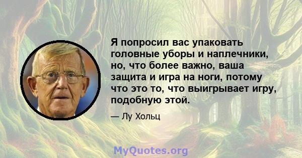 Я попросил вас упаковать головные уборы и наплечники, но, что более важно, ваша защита и игра на ноги, потому что это то, что выигрывает игру, подобную этой.