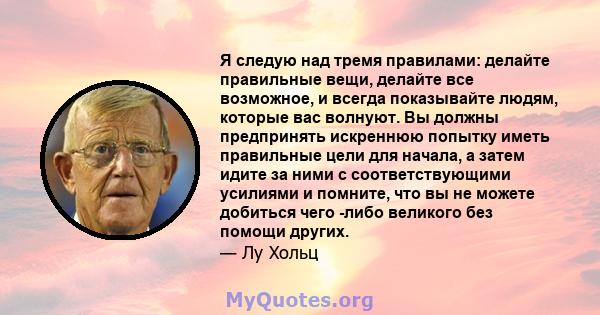 Я следую над тремя правилами: делайте правильные вещи, делайте все возможное, и всегда показывайте людям, которые вас волнуют. Вы должны предпринять искреннюю попытку иметь правильные цели для начала, а затем идите за