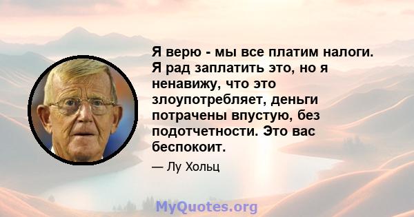 Я верю - мы все платим налоги. Я рад заплатить это, но я ненавижу, что это злоупотребляет, деньги потрачены впустую, без подотчетности. Это вас беспокоит.