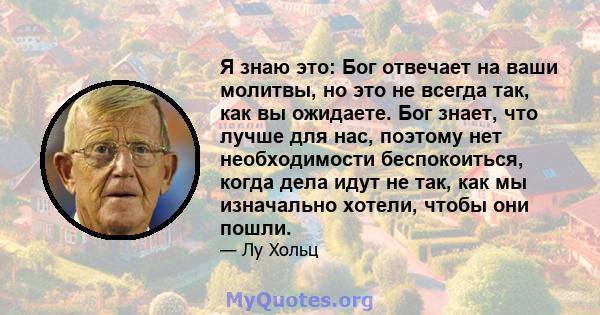 Я знаю это: Бог отвечает на ваши молитвы, но это не всегда так, как вы ожидаете. Бог знает, что лучше для нас, поэтому нет необходимости беспокоиться, когда дела идут не так, как мы изначально хотели, чтобы они пошли.