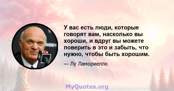 У вас есть люди, которые говорят вам, насколько вы хороши, и вдруг вы можете поверить в это и забыть, что нужно, чтобы быть хорошим.