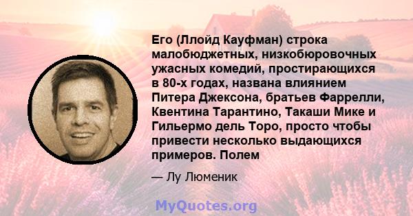 Его (Ллойд Кауфман) строка малобюджетных, низкобюровочных ужасных комедий, простирающихся в 80-х годах, названа влиянием Питера Джексона, братьев Фаррелли, Квентина Тарантино, Такаши Мике и Гильермо дель Торо, просто