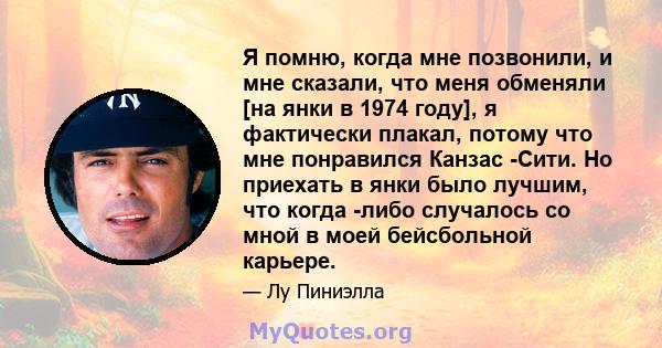 Я помню, когда мне позвонили, и мне сказали, что меня обменяли [на янки в 1974 году], я фактически плакал, потому что мне понравился Канзас -Сити. Но приехать в янки было лучшим, что когда -либо случалось со мной в моей 