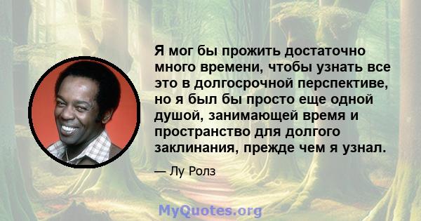 Я мог бы прожить достаточно много времени, чтобы узнать все это в долгосрочной перспективе, но я был бы просто еще одной душой, занимающей время и пространство для долгого заклинания, прежде чем я узнал.