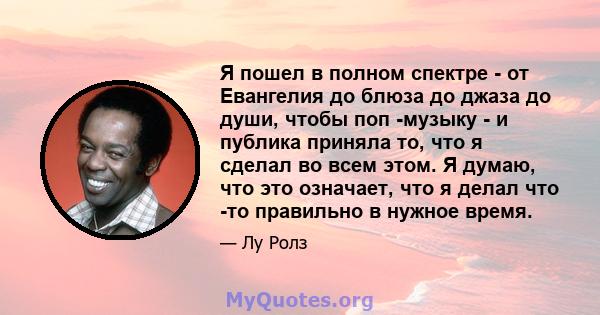 Я пошел в полном спектре - от Евангелия до блюза до джаза до души, чтобы поп -музыку - и публика приняла то, что я сделал во всем этом. Я думаю, что это означает, что я делал что -то правильно в нужное время.