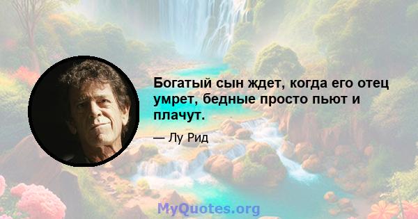 Богатый сын ждет, когда его отец умрет, бедные просто пьют и плачут.