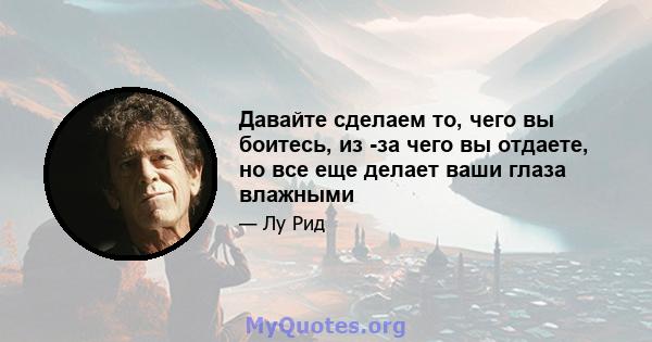 Давайте сделаем то, чего вы боитесь, из -за чего вы отдаете, но все еще делает ваши глаза влажными