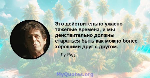 Это действительно ужасно тяжелые времена, и мы действительно должны стараться быть как можно более хорошими друг с другом.