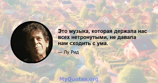 Это музыка, которая держала нас всех нетронутыми, не давала нам сходить с ума.