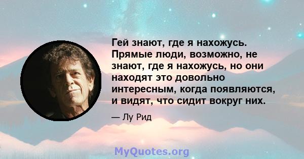 Гей знают, где я нахожусь. Прямые люди, возможно, не знают, где я нахожусь, но они находят это довольно интересным, когда появляются, и видят, что сидит вокруг них.