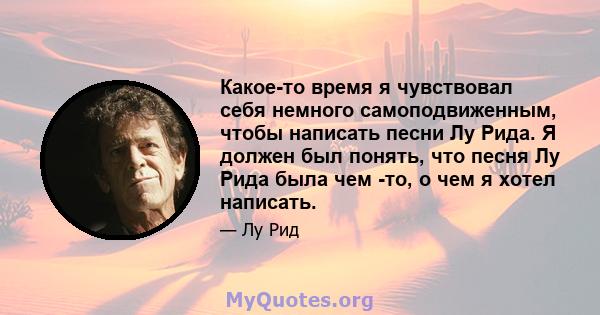 Какое-то время я чувствовал себя немного самоподвиженным, чтобы написать песни Лу Рида. Я должен был понять, что песня Лу Рида была чем -то, о чем я хотел написать.