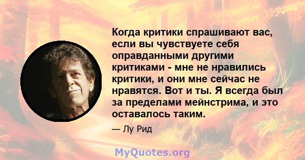 Когда критики спрашивают вас, если вы чувствуете себя оправданными другими критиками - мне не нравились критики, и они мне сейчас не нравятся. Вот и ты. Я всегда был за пределами мейнстрима, и это оставалось таким.