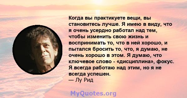 Когда вы практикуете вещи, вы становитесь лучше. Я имею в виду, что я очень усердно работал над тем, чтобы изменить свою жизнь и воспринимать то, что в ней хорошо, и пытался бросить то, что, я думаю, не очень хорошо в