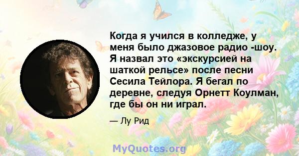 Когда я учился в колледже, у меня было джазовое радио -шоу. Я назвал это «экскурсией на шаткой рельсе» после песни Сесила Тейлора. Я бегал по деревне, следуя Орнетт Коулман, где бы он ни играл.