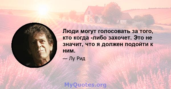 Люди могут голосовать за того, кто когда -либо захочет. Это не значит, что я должен подойти к ним.