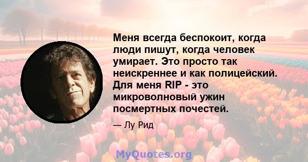 Меня всегда беспокоит, когда люди пишут, когда человек умирает. Это просто так неискреннее и как полицейский. Для меня RIP - это микроволновый ужин посмертных почестей.