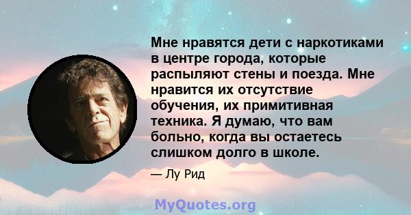 Мне нравятся дети с наркотиками в центре города, которые распыляют стены и поезда. Мне нравится их отсутствие обучения, их примитивная техника. Я думаю, что вам больно, когда вы остаетесь слишком долго в школе.