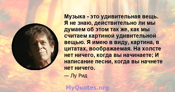 Музыка - это удивительная вещь. Я не знаю, действительно ли мы думаем об этом так же, как мы считаем картиной удивительной вещью. Я имею в виду, картина, в цитатах, воображаемая. На холсте нет ничего, когда вы