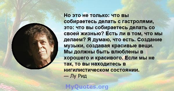 Но это не только: что вы собираетесь делать с гастролями, это: что вы собираетесь делать со своей жизнью? Есть ли в том, что мы делаем? Я думаю, что есть. Создание музыки, создавая красивые вещи. Мы должны быть влюблены 