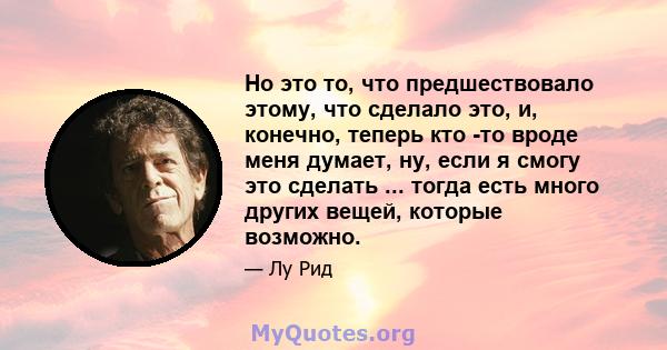 Но это то, что предшествовало этому, что сделало это, и, конечно, теперь кто -то вроде меня думает, ну, если я смогу это сделать ... тогда есть много других вещей, которые возможно.