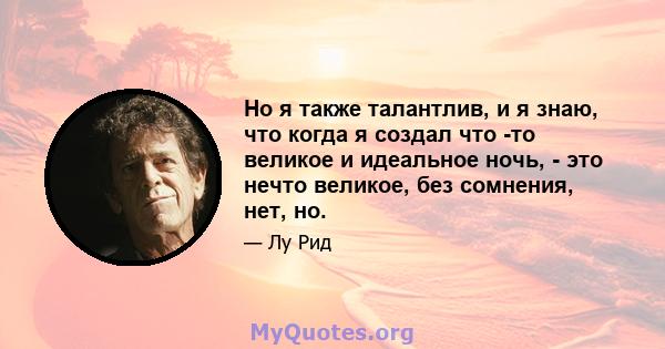 Но я также талантлив, и я знаю, что когда я создал что -то великое и идеальное ночь, - это нечто великое, без сомнения, нет, но.