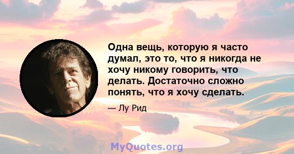 Одна вещь, которую я часто думал, это то, что я никогда не хочу никому говорить, что делать. Достаточно сложно понять, что я хочу сделать.