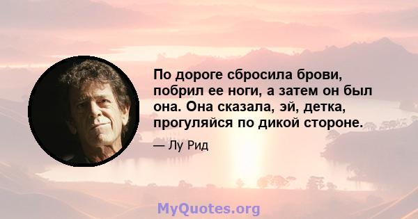 По дороге сбросила брови, побрил ее ноги, а затем он был она. Она сказала, эй, детка, прогуляйся по дикой стороне.