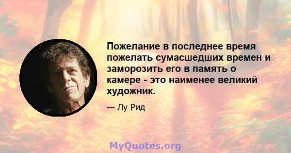 Пожелание в последнее время пожелать сумасшедших времен и заморозить его в память о камере - это наименее великий художник.