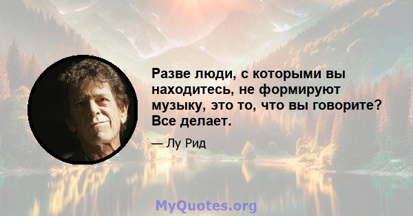 Разве люди, с которыми вы находитесь, не формируют музыку, это то, что вы говорите? Все делает.