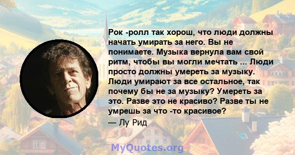 Рок -ролл так хорош, что люди должны начать умирать за него. Вы не понимаете. Музыка вернула вам свой ритм, чтобы вы могли мечтать ... Люди просто должны умереть за музыку. Люди умирают за все остальное, так почему бы