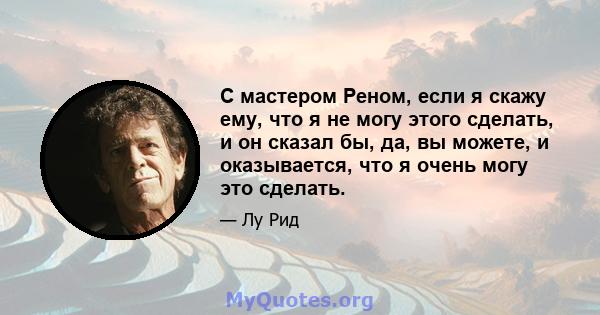 С мастером Реном, если я скажу ему, что я не могу этого сделать, и он сказал бы, да, вы можете, и оказывается, что я очень могу это сделать.