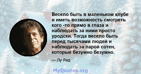 Весело быть в маленьком клубе и иметь возможность смотреть кого -то прямо в глаза и наблюдать за ними просто уродски. Тогда весело быть перед тысячами людей и наблюдать за парой сотен, которые безумно безумно.