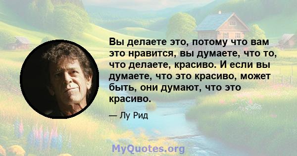 Вы делаете это, потому что вам это нравится, вы думаете, что то, что делаете, красиво. И если вы думаете, что это красиво, может быть, они думают, что это красиво.