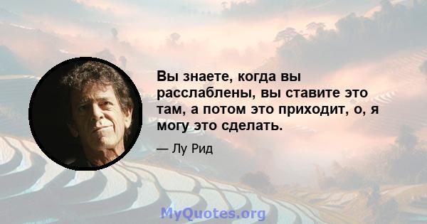 Вы знаете, когда вы расслаблены, вы ставите это там, а потом это приходит, о, я могу это сделать.