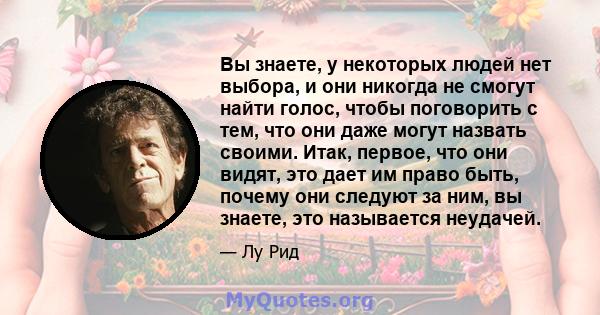 Вы знаете, у некоторых людей нет выбора, и они никогда не смогут найти голос, чтобы поговорить с тем, что они даже могут назвать своими. Итак, первое, что они видят, это дает им право быть, почему они следуют за ним, вы 