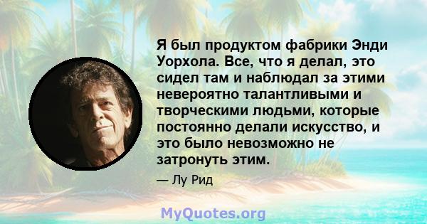 Я был продуктом фабрики Энди Уорхола. Все, что я делал, это сидел там и наблюдал за этими невероятно талантливыми и творческими людьми, которые постоянно делали искусство, и это было невозможно не затронуть этим.