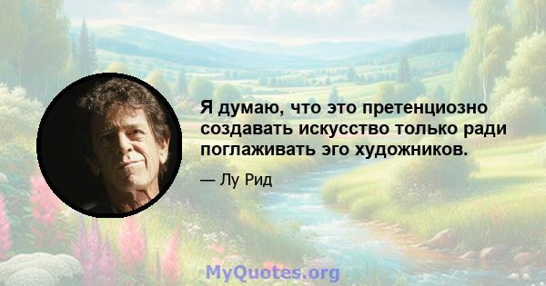 Я думаю, что это претенциозно создавать искусство только ради поглаживать эго художников.