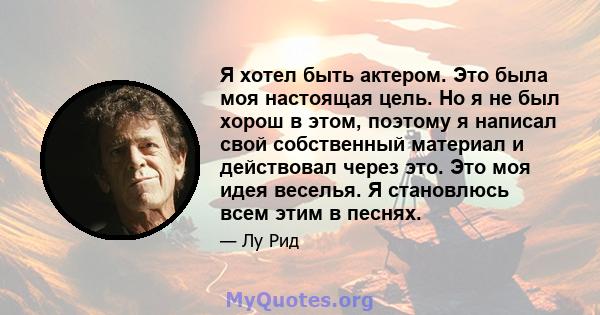 Я хотел быть актером. Это была моя настоящая цель. Но я не был хорош в этом, поэтому я написал свой собственный материал и действовал через это. Это моя идея веселья. Я становлюсь всем этим в песнях.