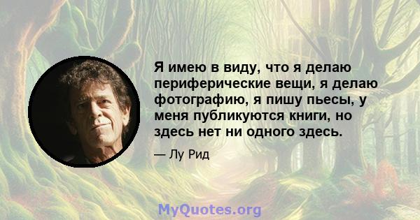 Я имею в виду, что я делаю периферические вещи, я делаю фотографию, я пишу пьесы, у меня публикуются книги, но здесь нет ни одного здесь.