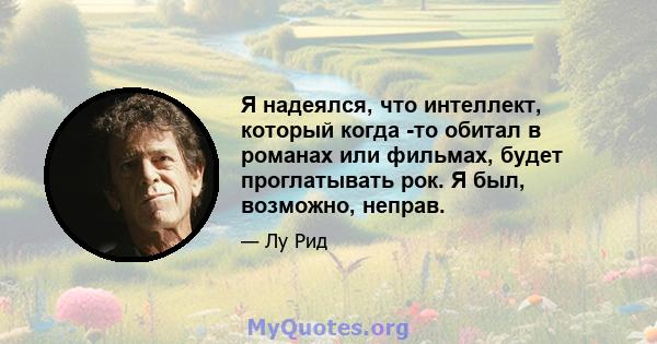 Я надеялся, что интеллект, который когда -то обитал в романах или фильмах, будет проглатывать рок. Я был, возможно, неправ.