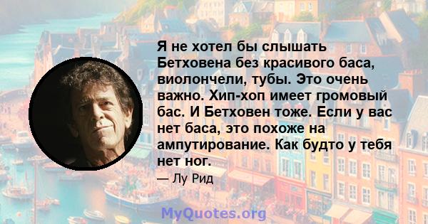 Я не хотел бы слышать Бетховена без красивого баса, виолончели, тубы. Это очень важно. Хип-хоп имеет громовый бас. И Бетховен тоже. Если у вас нет баса, это похоже на ампутирование. Как будто у тебя нет ног.