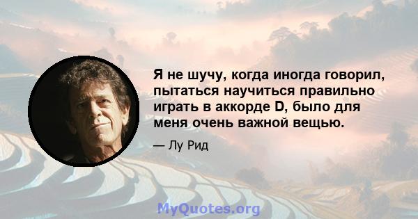 Я не шучу, когда иногда говорил, пытаться научиться правильно играть в аккорде D, было для меня очень важной вещью.