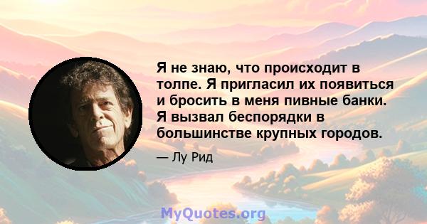 Я не знаю, что происходит в толпе. Я пригласил их появиться и бросить в меня пивные банки. Я вызвал беспорядки в большинстве крупных городов.