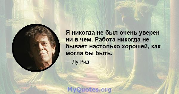 Я никогда не был очень уверен ни в чем. Работа никогда не бывает настолько хорошей, как могла бы быть.