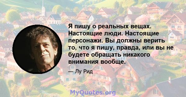 Я пишу о реальных вещах. Настоящие люди. Настоящие персонажи. Вы должны верить то, что я пишу, правда, или вы не будете обращать никакого внимания вообще.