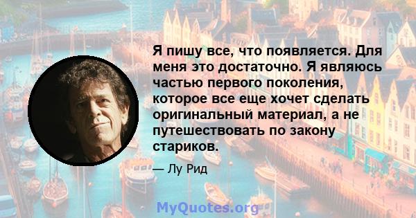 Я пишу все, что появляется. Для меня это достаточно. Я являюсь частью первого поколения, которое все еще хочет сделать оригинальный материал, а не путешествовать по закону стариков.