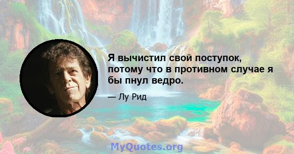 Я вычистил свой поступок, потому что в противном случае я бы пнул ведро.