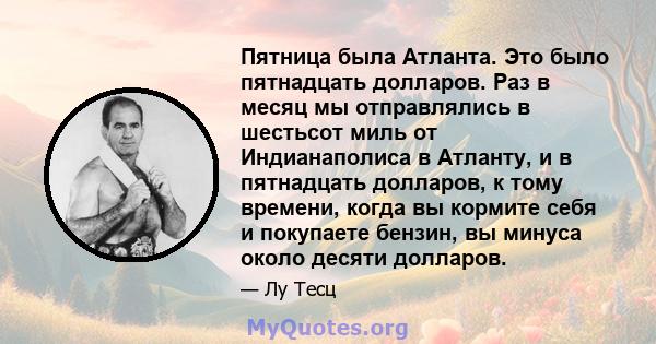 Пятница была Атланта. Это было пятнадцать долларов. Раз в месяц мы отправлялись в шестьсот миль от Индианаполиса в Атланту, и в пятнадцать долларов, к тому времени, когда вы кормите себя и покупаете бензин, вы минуса