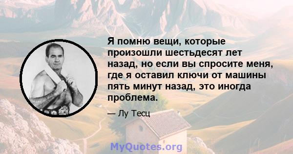 Я помню вещи, которые произошли шестьдесят лет назад, но если вы спросите меня, где я оставил ключи от машины пять минут назад, это иногда проблема.