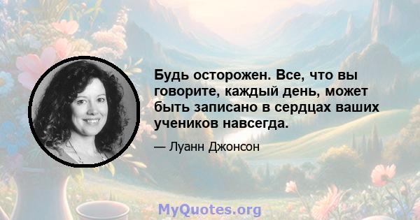 Будь осторожен. Все, что вы говорите, каждый день, может быть записано в сердцах ваших учеников навсегда.